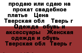 продаю или сдаю на прокат свадебное платье › Цена ­ 15 000 - Тверская обл., Тверь г. Одежда, обувь и аксессуары » Женская одежда и обувь   . Тверская обл.,Тверь г.